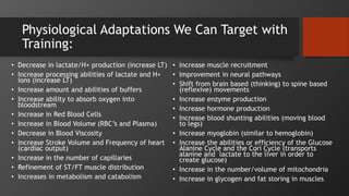 Physiological Adaptations We Can Target with
Training:
• Decrease in lactate/H+ production (increase LT)
• Increase processing abilities of lactate and H+
ions (increase LT)
• Increase amount and abilities of buffers
• Increase ability to absorb oxygen into
bloodstream
• Increase in Red Blood Cells
• Increase in Blood Volume (RBC’s and Plasma)
• Decrease in Blood Viscosity
• Increase Stroke Volume and Frequency of heart
(cardiac output)
• Increase in the number of capillaries
• Refinement of ST/FT muscle distribution
• Increases in metabolism and catabolism
• Increase muscle recruitment
• Improvement in neural pathways
• Shift from brain based (thinking) to spine based
(reflexive) movements
• Increase enzyme production
• Increase hormone production
• Increase blood shunting abilities (moving blood
to legs)
• Increase myoglobin (similar to hemoglobin)
• Increase the abilities or efficiency of the Glucose
Alanine Cycle and the Cori Cycle (transports
alanine and lactate to the liver in order to
create glucose)
• Increase in the number/volume of mitochondria
• Increase in glycogen and fat storing in muscles
 