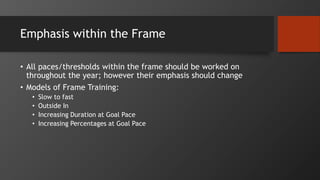 Emphasis within the Frame
• All paces/thresholds within the frame should be worked on
throughout the year; however their emphasis should change
• Models of Frame Training:
• Slow to fast
• Outside In
• Increasing Duration at Goal Pace
• Increasing Percentages at Goal Pace
 