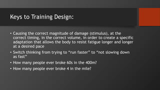 Keys to Training Design:
• Causing the correct magnitude of damage (stimulus), at the
correct timing, in the correct volume, in order to create a specific
adaptation that allows the body to resist fatigue longer and longer
at a desired pace
• Switch thinking from trying to “run faster” to “not slowing down
as fast”
• How many people ever broke 60s in the 400m?
• How many people ever broke 4 in the mile?
 