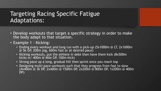 Targeting Racing Specific Fatigue
Adaptations:
• Develop workouts that target a specific strategy in order to make
the body adapt to that situation.
• Example 1 - Kicking:
• Ending every workout and long run with a pick-up (5x1000m @ LT, 2x1000m
@ 5k GP, 200m jog, 600m fast or at desired pace)
• Kicking workouts, put the athlete in debt then have them kick (8x500m
kicks w/ 400m @ Mile GP, 100m kick)
• Strong pace up a long, gradual hill then sprint once you reach top
• Designing multi-pace workouts such that they progress from fast to slow
(4x400m @ 3k DP, 2x400m @ 1500m DP, 2x200m @ 800m DP, 1x200m @ 400m
DP)
 