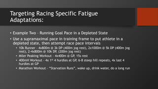 Targeting Racing Specific Fatigue
Adaptations:
• Example Two – Running Goal Pace in a Depleted State
• Use a supramaximal pace in training frame to put athlete in a
depleted state, then attempt race pace intervals
• 10k Runner – 4x800m @ 3k DP (400m jog rest), 2x1000m @ 5k DP (400m jog
rest), 2-4x800m @ 10k DP, (200m jog rest)
• Miler Peaking Workout – 4x400m @ GP, 15s rest
• 400mH Workout – 4x 1st 4 hurdles at GP, 6-8 steep hill repeats, 4x last 4
hurdles at GP
• Marathon Workout – “Starvation Runs”, wake up, drink water, do a long run
 