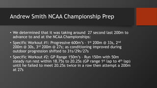 Andrew Smith NCAA Championship Prep
• We determined that it was taking around 27 second last 200m to
advance to and at the NCAA Championships:
• Specific Workout #1: Progressive 600m’s – 1st 200m @ 33s, 2nd
200m @ 30s, 3rd 200m @ 27s; as conditioning improved during
outdoor progression shifted to 31s/29s/27s
• Specific Workout #2: GP Range 150m’s – Run 150m with 50m
steady run rest within 18.75s to 20.25s (GP range 1st lap to 4th lap)
until he failed to meet 20.25s twice in a row then attempt a 200m
at 27s
 