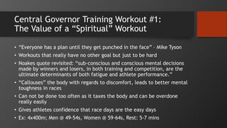 Central Governor Training Workout #1:
The Value of a “Spiritual” Workout
• “Everyone has a plan until they get punched in the face” – Mike Tyson
• Workouts that really have no other goal but just to be hard
• Noakes quote revisited: “sub-conscious and conscious mental decisions
made by winners and losers, in both training and competition, are the
ultimate determinants of both fatigue and athlete performance.”
• “Callouses” the body with regards to discomfort, leads to better mental
toughness in races
• Can not be done too often as it taxes the body and can be overdone
really easily
• Gives athletes confidence that race days are the easy days
• Ex: 4x400m; Men @ 49-54s, Women @ 59-64s, Rest: 5-7 mins
 