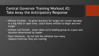 Central Governor Training Workout #2:
Take Away the Anticipatory Response
• Whistle Fartleks – no given duration for surges nor runner decided,
in a big field or open area, coach blows whistle to begin and end
surges
• Athlete Led Fartlek – team takes turns leading group at a pace and
duration determined by leader
• Open Workouts – do not tell the athletes how many
repeats/intervals they are running
 
