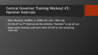 Central Governor Training Workout #3:
Hammer Intervals
• Base Workout: 8x400m @ 3200m GP, rest: 100m jog
• On the 6th or 7th interval let the athletes “hammer” or go all out
• Keep same recovery and have them hit GP on the remaining
intervals
 