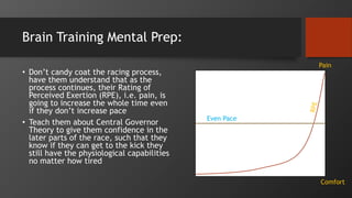 Brain Training Mental Prep:
• Don’t candy coat the racing process,
have them understand that as the
process continues, their Rating of
Perceived Exertion (RPE), i.e. pain, is
going to increase the whole time even
if they don’t increase pace
• Teach them about Central Governor
Theory to give them confidence in the
later parts of the race, such that they
know if they can get to the kick they
still have the physiological capabilities
no matter how tired
Comfort
Pain
Even Pace
 