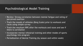 Psychobiological Model Training
• Review: Strong correlation between mental fatigue and rating of
perceived exertion
• Track the moods of athletes (Borg Scale) prior to workouts and
races using simple survey
• Track the resultant RPE after the workouts and races and see if
there is correlation
• Incorporate mental rehearsal training and other modes of sports
psychology into program
• Periodization of Mental Training (by season and within week)
 