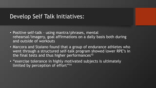 Develop Self Talk Initiatives:
• Positive self-talk – using mantra/phrases, mental
rehearsal/imagery, goal affirmations on a daily basis both during
and outside of workouts
• Marcora and Staiano found that a group of endurance athletes who
went through a structured self-talk program showed lower RPE’s in
the final tests and thus higher performances15
• “exercise tolerance in highly motivated subjects is ultimately
limited by perception of effort”14
 