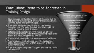 Conclusions: Items to be Addressed in
Training Design
• Give homage to the Holy Trinity of Training but do
not make it the only part of your training and be a
slave to zones and percentages
• Train your athletes specifically to the energy
demands and ‘fatigue’ feedback of their specific
event by framing their training
• Determine the relative ST/FT make-up of your
athletes and frame their training around both their
event and muscle type distribution
• Play to their strengths not weaknesses of athletes
• Plan workouts that address specific strategies,
goals, and weaknesses within a race in order to
build ‘familiarity’
• Train the brain to ignore ‘fatigue’ and use self-talk
to lower RPE
Traditional Training Methods (LT, VO2
Max, Running Economy)
Targeting Specific Adaptations and
Fatigue Systems
Targeting Specific
Parts of Races and
Strategies
Targeting Specific
Physiology of an
Individual Runner
HIGHER LEVELS OF
PERFORMANCE
Targeting the
Central Governor
 