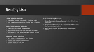 Reading List:
Central Governor Resources:
• The Lore of Running, Tim Noakes (3rd Edition, 2003)
• Run: The Mind-Body Method of Running, Matt Fitzgerald
Science Based/Research Resources:
• The Science of Running, Steve Magness
• www.sportsscientists.com, run by student of Noakes
• www.elitetrack.com, more sprint and strength focused
Traditional Training Resources:
• Jack Daniel’s Running Formula, Jack Daniels
• Running with Lydiard, Arthur Lydiard
• Running to the Top, Joe Vigil
Multi-Tiered Pacing Resources:
• Better Training for Distance Runners, Dr. David Martin and
Peter Coe
• Fundamental Principles of the Competitive 1500m Runner,
Joe Rubio (available online)
• 400m/800m Training, Derrick Peterson (ppt available
online)
 