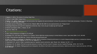 Citations:
• 1: Magness, S. (2014). The science of running. Origin Press.
• 2: Tucker, R. (April 2008). Fatigue Series. www.sportsscientists.com.
• 3: Noakes, T. D., (2012). Fatigue is a brain-derived emotion that regulates the exercise behavior to ensure the protection of whole body homeostasis. Frontiers in Physiology,
3, 1-9. doi: 10.3389/fphys.2012.00082
• 4: European Journal of Physiology (Tucker et al. Eur J Physiol; 448: 422-430, 2004 via www.sportsscientists.com “Fatigue Series”
• 5: Physiologic Responses and Long-Term Adaptations to Exercise, http://www.cdc.gov/nccdphp/sgr/pdf/chap3.pdf
• 6: Fletcher and Hopkins (1907). J. Physiol. 35, 247.
• 7: Hill et al. 1924a: 136
• 8: http://trainingscience.net/?page_id=552
• 9: http://www.runhilaryrun.ca/Images/LA_TH_VO2.pdf
• 10: Saunders, P.U., D.B. Pyne, R.D. Telford, & J.A> Hawley. Factors affecting running economy in trained distance runners. Sports Med (2004). 34 (7), 465-485.
• 11: http://www.sociciens.org/2004_Rev._Factors_Affecting_Running_Economy.pdf
• 12: Hilty, L., Jancke, L., Luechinger, R., Boutellier, U. & Lutz. (2011). Limitations of physical performance in a muscle fatiguing handgrip exercise is mediated by thalamo-
insular activity. Human Brain Mapping. 32 (12), 2151-60. Magness p. 33
• 13: MacIntosh, B. R., and M. R. Shahi. A peripheral governor regulates muscle contraction. Appl. Physiol. Nutr. Metalab. 36, 2011, 1-11
• 14: Marcora, S. M., W. Staiano. The limit to exercise tolerance in humans: mind over muscle?. European Journal of Applied Physiology. (2010). 109: 763-770
• 15: Marcora, S. M., W. Staiano. Talking yourself out of exhaustion: the effects of self-talk on endurance performance. Medicine and science in sports and exercise. 2014 May;
46 (5): 998-1007.
 