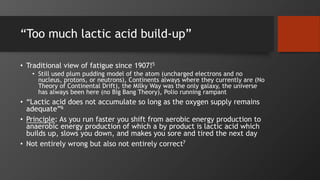 “Too much lactic acid build-up”
• Traditional view of fatigue since 1907!5
• Still used plum pudding model of the atom (uncharged electrons and no
nucleus, protons, or neutrons), Continents always where they currently are (No
Theory of Continental Drift), the Milky Way was the only galaxy, the universe
has always been here (no Big Bang Theory), Polio running rampant
• “Lactic acid does not accumulate so long as the oxygen supply remains
adequate”6
• Principle: As you run faster you shift from aerobic energy production to
anaerobic energy production of which a by product is lactic acid which
builds up, slows you down, and makes you sore and tired the next day
• Not entirely wrong but also not entirely correct7
 
