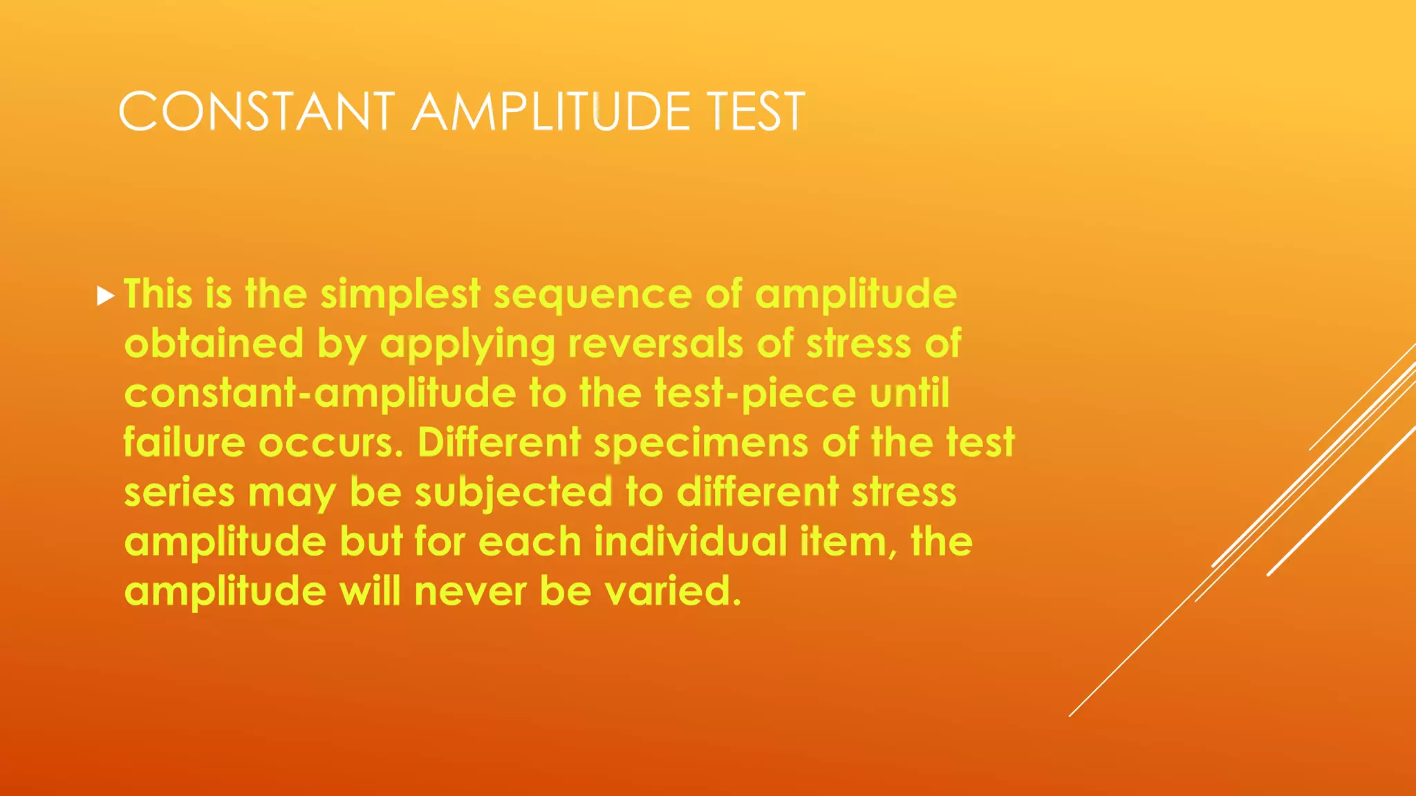 CONSTANT AMPLITUDE TEST
This is the simplest sequence of amplitude
obtained by applying reversals of stress of
constant-amplitude to the test-piece until
failure occurs. Different specimens of the test
series may be subjected to different stress
amplitude but for each individual item, the
amplitude will never be varied.
 