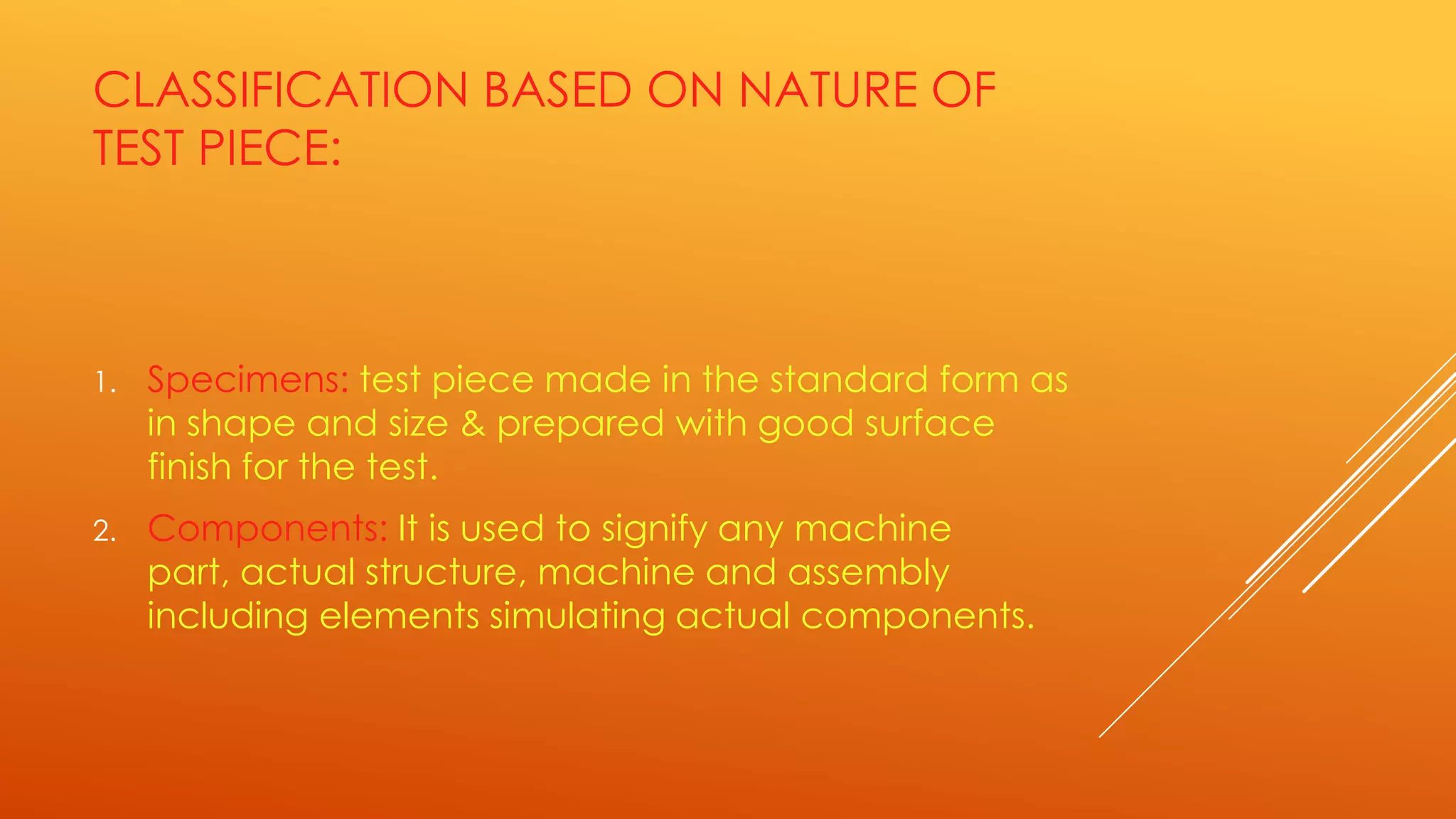 CLASSIFICATION BASED ON NATURE OF
TEST PIECE:
1. Specimens: test piece made in the standard form as
in shape and size & prepared with good surface
finish for the test.
2. Components: It is used to signify any machine
part, actual structure, machine and assembly
including elements simulating actual components.
 
