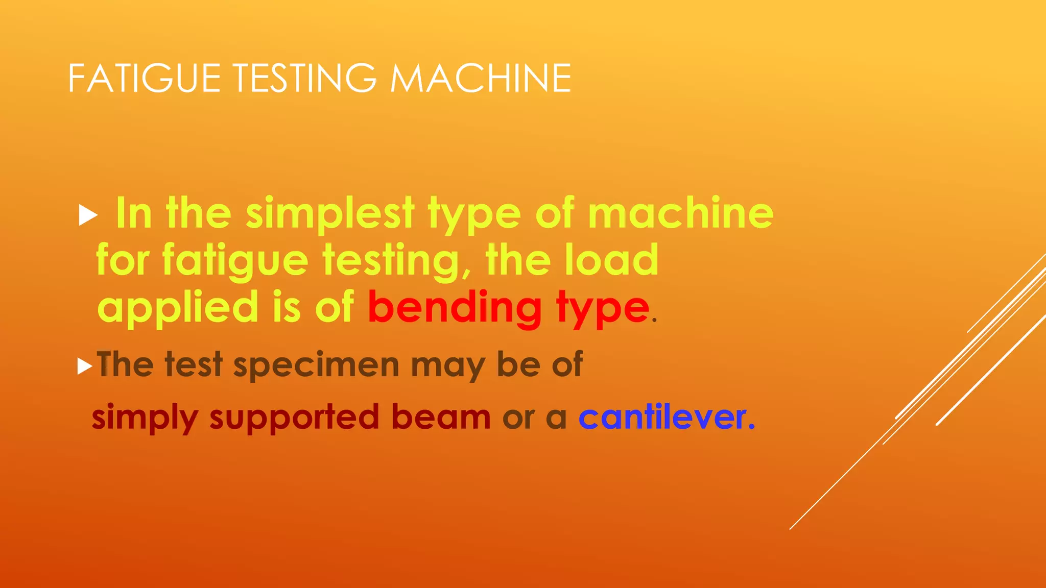 FATIGUE TESTING MACHINE
 In the simplest type of machine
for fatigue testing, the load
applied is of bending type.
The test specimen may be of
simply supported beam or a cantilever.
 