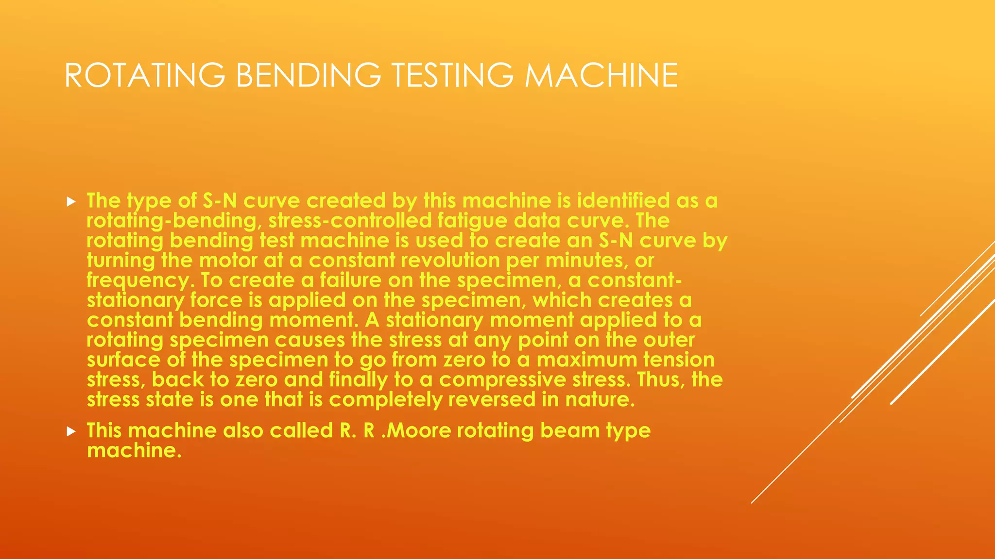 ROTATING BENDING TESTING MACHINE
 The type of S-N curve created by this machine is identified as a
rotating-bending, stress-controlled fatigue data curve. The
rotating bending test machine is used to create an S-N curve by
turning the motor at a constant revolution per minutes, or
frequency. To create a failure on the specimen, a constant-
stationary force is applied on the specimen, which creates a
constant bending moment. A stationary moment applied to a
rotating specimen causes the stress at any point on the outer
surface of the specimen to go from zero to a maximum tension
stress, back to zero and finally to a compressive stress. Thus, the
stress state is one that is completely reversed in nature.
 This machine also called R. R .Moore rotating beam type
machine.
 