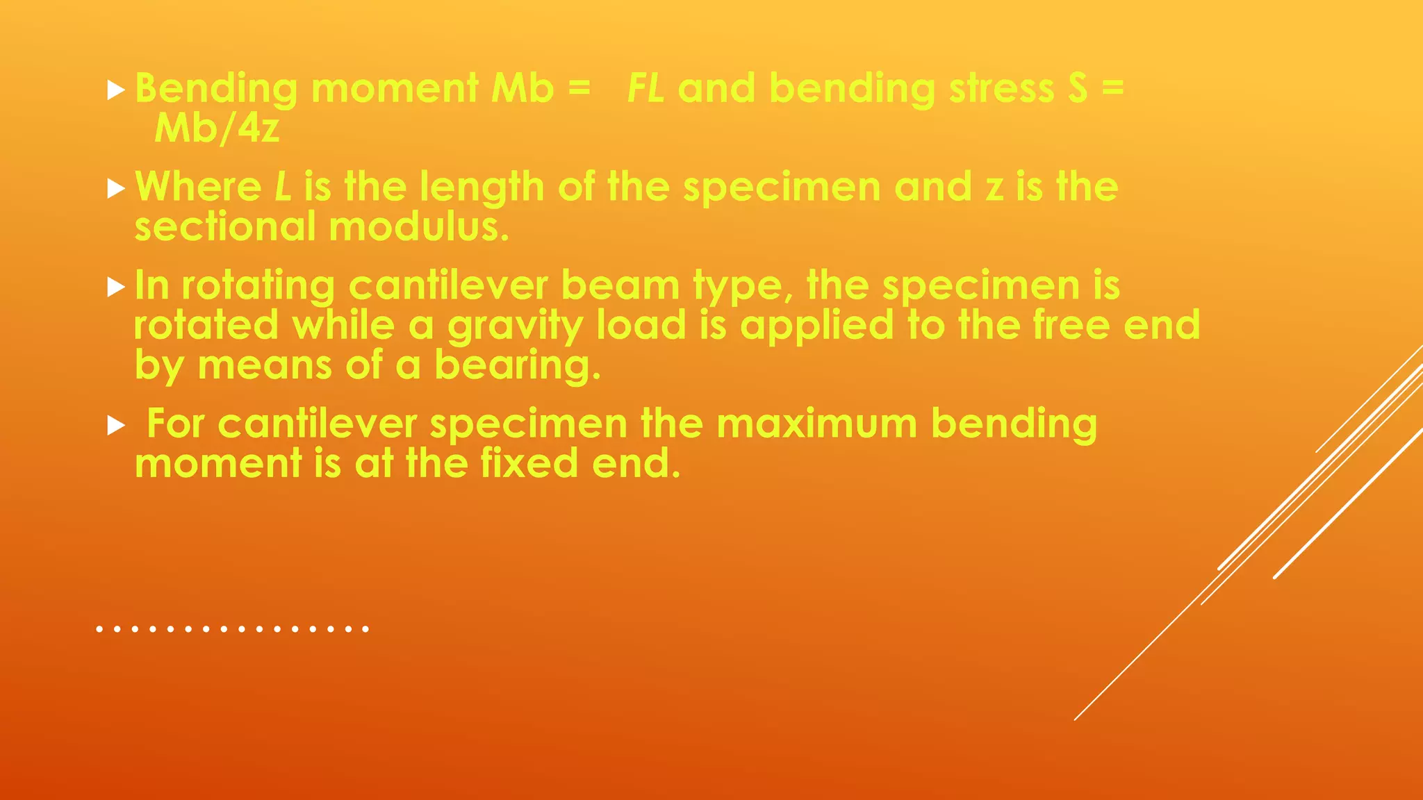 …………….
Bending moment Mb = FL and bending stress S =
Mb/4z
Where L is the length of the specimen and z is the
sectional modulus.
In rotating cantilever beam type, the specimen is
rotated while a gravity load is applied to the free end
by means of a bearing.
 For cantilever specimen the maximum bending
moment is at the fixed end.
 