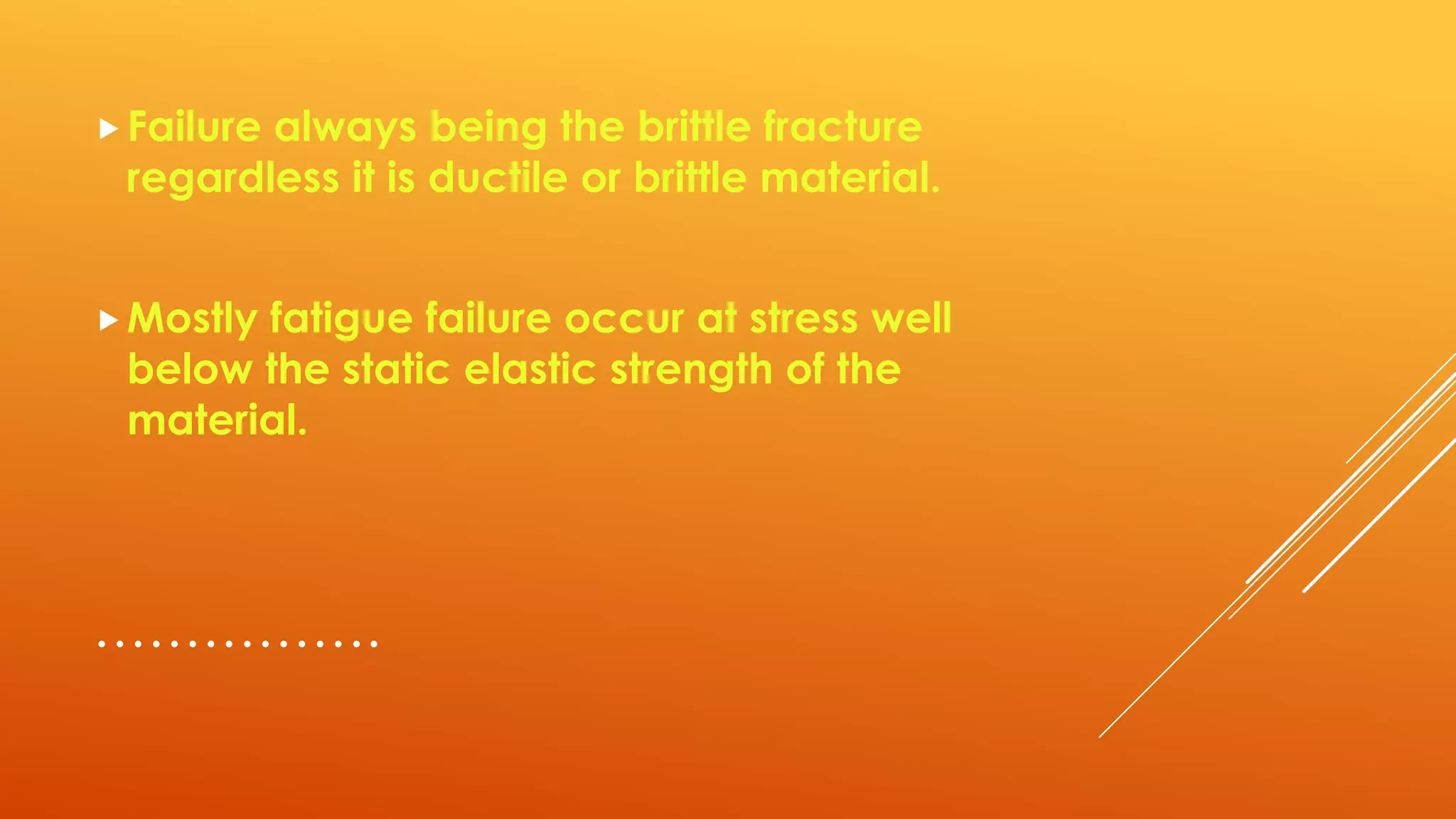 …………….
Failure always being the brittle fracture
regardless it is ductile or brittle material.
Mostly fatigue failure occur at stress well
below the static elastic strength of the
material.
 