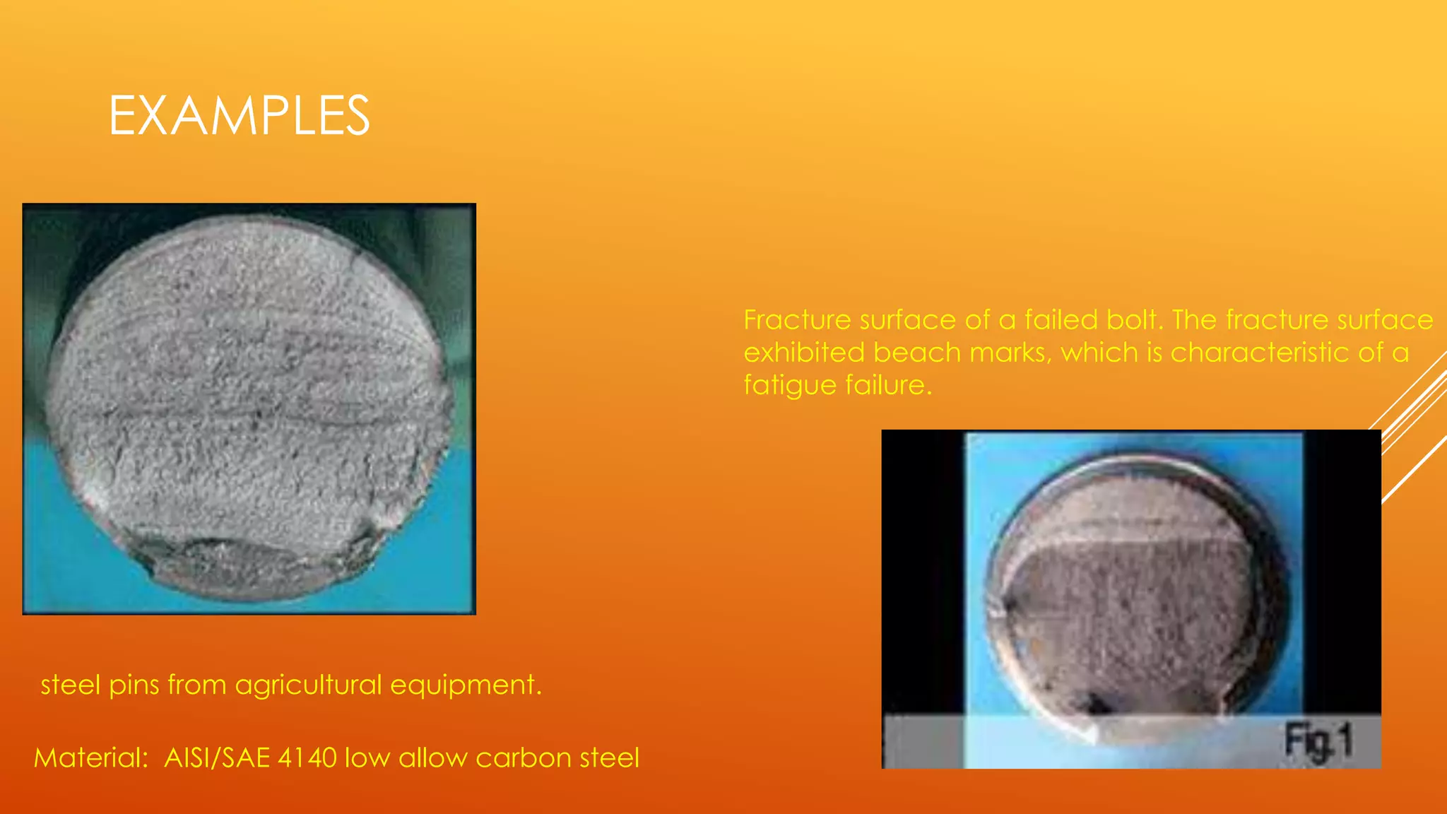 EXAMPLES
Material: AISI/SAE 4140 low allow carbon steel
steel pins from agricultural equipment.
Fracture surface of a failed bolt. The fracture surface
exhibited beach marks, which is characteristic of a
fatigue failure.
 