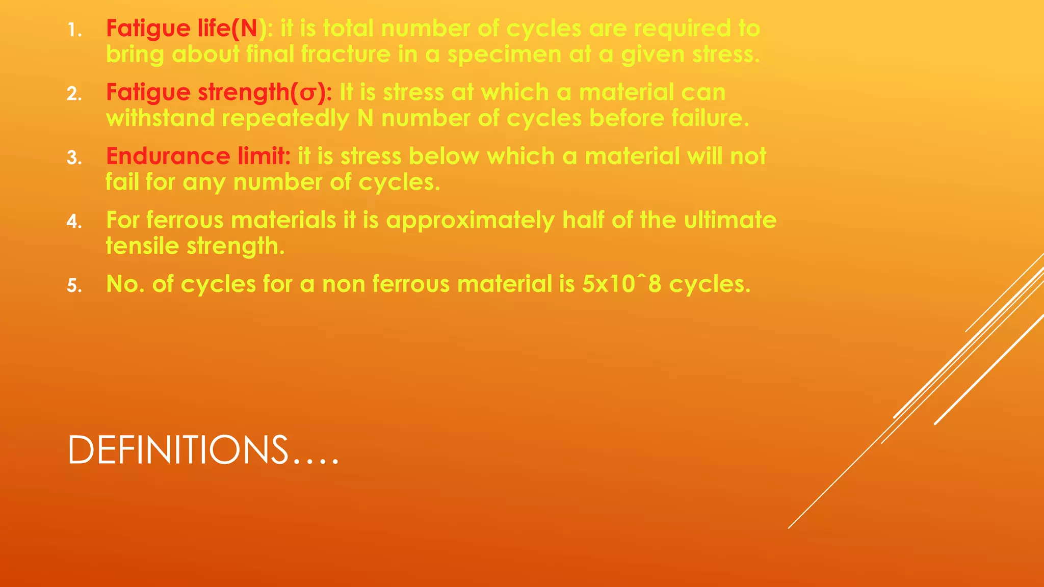 DEFINITIONS….
1. Fatigue life(N): it is total number of cycles are required to
bring about final fracture in a specimen at a given stress.
2. Fatigue strength(): It is stress at which a material can
withstand repeatedly N number of cycles before failure.
3. Endurance limit: it is stress below which a material will not
fail for any number of cycles.
4. For ferrous materials it is approximately half of the ultimate
tensile strength.
5. No. of cycles for a non ferrous material is 5x10ˆ8 cycles.
 