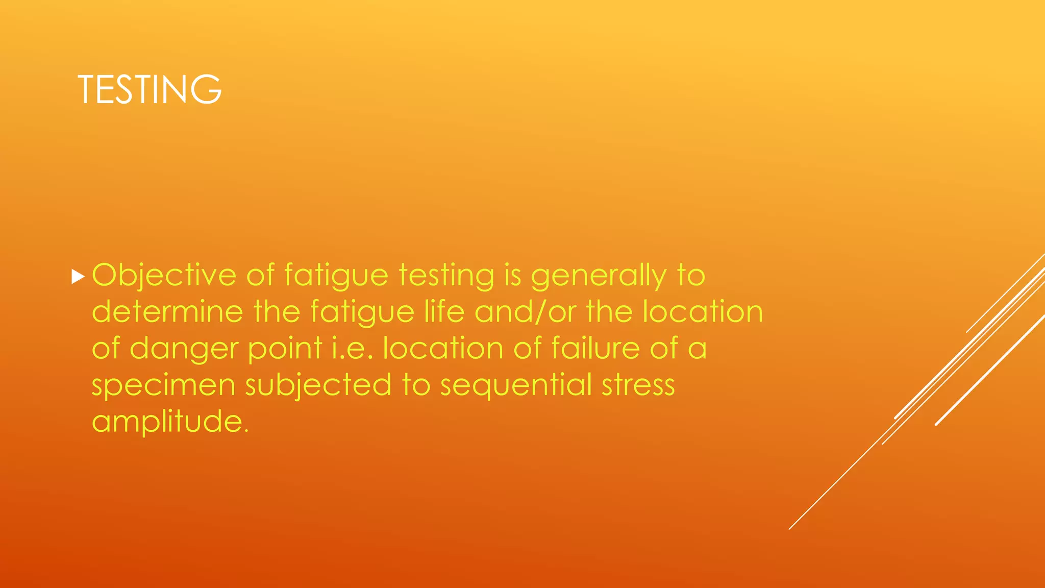 TESTING
Objective of fatigue testing is generally to
determine the fatigue life and/or the location
of danger point i.e. location of failure of a
specimen subjected to sequential stress
amplitude.
 