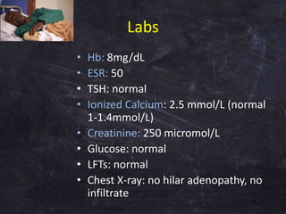 Labs
• Hb: 8mg/dL
• ESR: 50
• TSH: normal
• Ionized Calcium: 2.5 mmol/L (normal
1-1.4mmol/L)
• Creatinine: 250 micromol/L
...