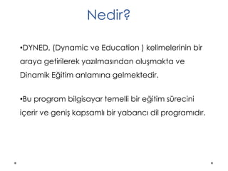 •DYNED, (Dynamic ve Education ) kelimelerinin bir
araya getirilerek yazılmasından oluşmakta ve
Dinamik Eğitim anlamına gelmektedir.
•Bu program bilgisayar temelli bir eğitim sürecini
içerir ve geniş kapsamlı bir yabancı dil programıdır.
Nedir?
 