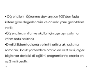 • Öğrencilerin öğrenme davranışları 100’den fazla
kritere göre değerlendirilir ve anında yazılı geribildirim
verilir.
•Öğrenciler, sınıflar ve okullar için ayrı ayrı çalışma
verim notu belirlenir.
•DynEd Sistemi çalışma verimini arttırarak, çalışma
zamanını; klasik yöntemlere oranla en az 3 misli, diğer
bilgisayar destekli dil eğitimi programlarına oranla en
az 2 misli azaltır.
 