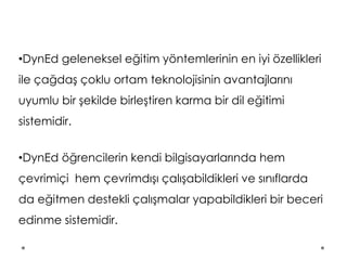 •DynEd geleneksel eğitim yöntemlerinin en iyi özellikleri
ile çağdaş çoklu ortam teknolojisinin avantajlarını
uyumlu bir şekilde birleştiren karma bir dil eğitimi
sistemidir.
•DynEd öğrencilerin kendi bilgisayarlarında hem
çevrimiçi hem çevrimdışı çalışabildikleri ve sınıflarda
da eğitmen destekli çalışmalar yapabildikleri bir beceri
edinme sistemidir.
 