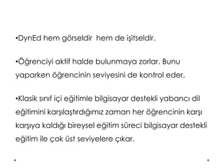 •DynEd hem görseldir hem de işitseldir.
•Öğrenciyi aktif halde bulunmaya zorlar. Bunu
yaparken öğrencinin seviyesini de kontrol eder.
•Klasik sınıf içi eğitimle bilgisayar destekli yabancı dil
eğitimini karşılaştırdığımız zaman her öğrencinin karşı
karşıya kaldığı bireysel eğitim süreci bilgisayar destekli
eğitim ile çok üst seviyelere çıkar.
 