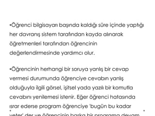 •Öğrenci bilgisayarı başında kaldığı süre içinde yaptığı
her davranış sistem tarafından kayda alınarak
öğretmenleri tarafından öğrencinin
değerlendirmesinde yardımcı olur.
•Öğrencinin herhangi bir soruya yanlış bir cevap
vermesi durumunda öğrenciye cevabın yanlış
olduğuyla ilgili görsel, işitsel yada yazılı bir komutla
cevabını yenilemesi istenir. Eğer öğrenci hatasında
ısrar ederse program öğrenciye 'bugün bu kadar
 