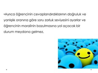 •Ayrıca öğrencinin cevaplandırdıklarının doğruluk ve
yanlışlık oranına göre soru zorluk seviyesini ayarlar ve
öğrencinin moralinin bozulmasına yol açacak bir
durum meydana gelmez.
 