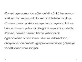 •Dyned aynı zamanda eğlencelidir çünkü her zaman
farklı sorular ve durumlarla ve karakterlerle karşılaşır.
•Zaman zaman şarkılar ve oyunlar da oynana bilir ve
bunun tamamı yabancı dil eğitimi kapsamı içindedir.
•Dyned, hemen hemen bütün yabancı dil
öğrencilerinin büyük sorunu durumundaki aksan,
diksiyon ve tonlama ile ilgili problemlerini de çözmeye
yönelik donatılara sahiptir.
 