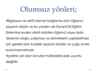 Olumsuz yönleri;
•Bilgisayar ve aktif internet bağlantısı olan öğrenci
sayısının düşük ve bu yüzden de Dyned Dil Eğitim
Sistemine evden dahil olabilen öğrenci sayısı azdır.
•Sistemin doğru çalışması ve aktivitelerin yapılabilmesi
için gerekli olan kulaklık aparatı okulda ve çoğu evde
bulunmamaktadır.
•İçerikte yer alan konular müfredatla pek uyumlu
değildir.
 
