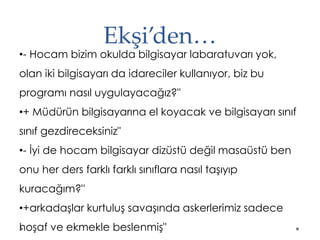 Ekşi’den…
•- Hocam bizim okulda bilgisayar labaratuvarı yok,
olan iki bilgisayarı da idareciler kullanıyor, biz bu
programı nasıl uygulayacağız?"
•+ Müdürün bilgisayarına el koyacak ve bilgisayarı sınıf
sınıf gezdireceksiniz"
•- İyi de hocam bilgisayar dizüstü değil masaüstü ben
onu her ders farklı farklı sınıflara nasıl taşıyıp
kuracağım?"
•+arkadaşlar kurtuluş savaşında askerlerimiz sadece
hoşaf ve ekmekle beslenmiş"
 