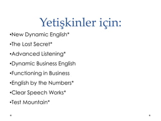 Yetişkinler için:
•New Dynamic English*
•The Lost Secret*
•Advanced Listening*
•Dynamic Business English
•Functioning in Business
•English by the Numbers*
•Clear Speech Works*
•Test Mountain*
 