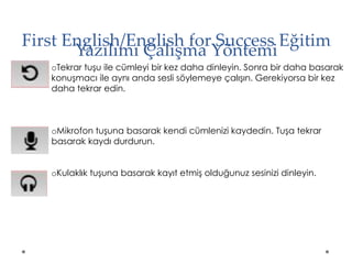 First English/English for Success Eğitim
Yazılımı Çalışma Yöntemi
oTekrar tuşu ile cümleyi bir kez daha dinleyin. Sonra bir daha basarak
konuşmacı ile aynı anda sesli söylemeye çalışın. Gerekiyorsa bir kez
daha tekrar edin.
oMikrofon tuşuna basarak kendi cümlenizi kaydedin. Tuşa tekrar
basarak kaydı durdurun.
oKulaklık tuşuna basarak kayıt etmiş olduğunuz sesinizi dinleyin.
 