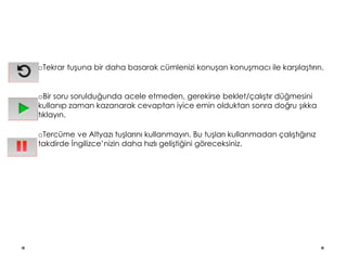 oTekrar tuşuna bir daha basarak cümlenizi konuşan konuşmacı ile karşılaştırın.
oBir soru sorulduğunda acele etmeden, gerekirse beklet/çalıştır düğmesini
kullanıp zaman kazanarak cevaptan iyice emin olduktan sonra doğru şıkka
tıklayın.
oTercüme ve Altyazı tuşlarını kullanmayın. Bu tuşları kullanmadan çalıştığınız
takdirde İngilizce’nizin daha hızlı geliştiğini göreceksiniz.
 