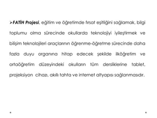 FATİH Projesi, eğitim ve öğretimde fırsat eşitliğini sağlamak, bilgi
toplumu olma sürecinde okullarda teknolojiyi iyileştirmek ve
bilişim teknolojileri araçlarının öğrenme-öğretme sürecinde daha
fazla duyu organına hitap edecek şekilde ilköğretim ve
ortaöğretim düzeyindeki okulların tüm dersliklerine tablet,
projeksiyon cihazı, akıllı tahta ve internet altyapısı sağlanmasıdır.
 