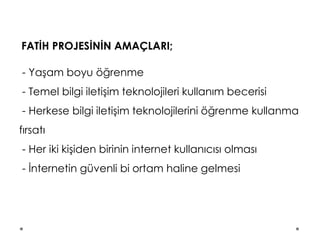 FATİH PROJESİNİN AMAÇLARI;
- Yaşam boyu öğrenme
- Temel bilgi iletişim teknolojileri kullanım becerisi
- Herkese bilgi iletişim teknolojilerini öğrenme kullanma
fırsatı
- Her iki kişiden birinin internet kullanıcısı olması
- İnternetin güvenli bi ortam haline gelmesi
 