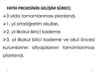 FATİH PROJESİNİN GELİŞİM SÜRECİ;
3 yılda tamamlanması planlandı.
1. yıl ortaöğretim okulları,
2. yıl ilkokul ikinci kademe,
3. yıl ilkokul birici kademe ve okul öncesi
kurumlarının altyapılarının tamamlanması
planlandı.
 