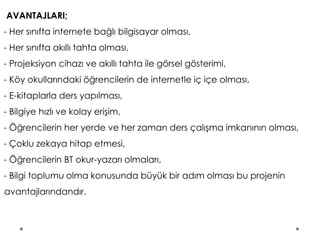 AVANTAJLARI;
- Her sınıfta internete bağlı bilgisayar olması,
- Her sınıfta akıllı tahta olması,
- Projeksiyon cihazı ve akıllı tahta ile görsel gösterimi,
- Köy okullarındaki öğrencilerin de internetle iç içe olması,
- E-kitaplarla ders yapılması,
- Bilgiye hızlı ve kolay erişim,
- Öğrencilerin her yerde ve her zaman ders çalışma imkanının olması,
- Çoklu zekaya hitap etmesi,
- Öğrencilerin BT okur-yazarı olmaları,
- Bilgi toplumu olma konusunda büyük bir adım olması bu projenin
lavantajlarındandır.
 