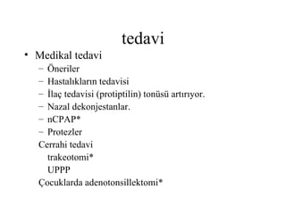 tedavi
• Medikal tedavi
  – Öneriler
  – Hastalıkların tedavisi
  – İlaç tedavisi (protiptilin) tonüsü artırıyor.
  – Nazal dekonjestanlar.
  – nCPAP*
  – Protezler
  Cerrahi tedavi
    trakeotomi*
    UPPP
  Çocuklarda adenotonsillektomi*
 