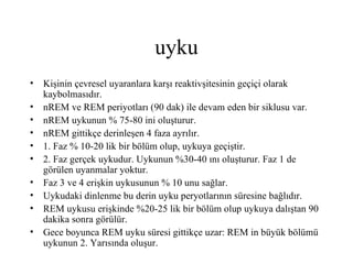 uyku
• Kişinin çevresel uyaranlara karşı reaktivşitesinin geçiçi olarak
  kaybolmasıdır.
• nREM ve REM periyotları (90 dak) ile devam eden bir siklusu var.
• nREM uykunun % 75-80 ini oluşturur.
• nREM gittikçe derinleşen 4 faza ayrılır.
• 1. Faz % 10-20 lik bir bölüm olup, uykuya geçiştir.
• 2. Faz gerçek uykudur. Uykunun %30-40 ını oluşturur. Faz 1 de
  görülen uyanmalar yoktur.
• Faz 3 ve 4 erişkin uykusunun % 10 unu sağlar.
• Uykudaki dinlenme bu derin uyku peryotlarının süresine bağlıdır.
• REM uykusu erişkinde %20-25 lik bir bölüm olup uykuya dalıştan 90
  dakika sonra görülür.
• Gece boyunca REM uyku süresi gittikçe uzar: REM in büyük bölümü
  uykunun 2. Yarısında oluşur.
 