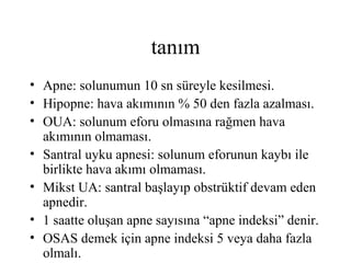 tanım
• Apne: solunumun 10 sn süreyle kesilmesi.
• Hipopne: hava akımının % 50 den fazla azalması.
• OUA: solunum eforu olmasına rağmen hava
  akımının olmaması.
• Santral uyku apnesi: solunum eforunun kaybı ile
  birlikte hava akımı olmaması.
• Mikst UA: santral başlayıp obstrüktif devam eden
  apnedir.
• 1 saatte oluşan apne sayısına “apne indeksi” denir.
• OSAS demek için apne indeksi 5 veya daha fazla
  olmalı.
 