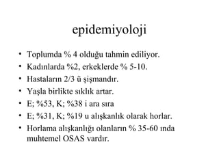 epidemiyoloji
•   Toplumda % 4 olduğu tahmin ediliyor.
•   Kadınlarda %2, erkeklerde % 5-10.
•   Hastaların 2/3 ü şişmandır.
•   Yaşla birlikte sıklık artar.
•   E; %53, K; %38 i ara sıra
•   E; %31, K; %19 u alışkanlık olarak horlar.
•   Horlama alışkanlığı olanların % 35-60 ında
    muhtemel OSAS vardır.
 