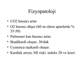 Fizyopatoloji
• CO2 basıncı artar
• O2 basıncı düşer (60 sn süren apnelerde %
  35-50)
• Pulmoner kan basıncı artar.
• Bradikardi oluşur. 30/dak
• Uyanınca taşikardi oluşur.
• Kardiak arrest, MI riski. indeks 20 ve üzeri
 