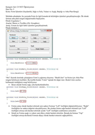 Kategori Adı: C#.NET Öğreniyorum
Ders No: 5
Konu: Form İşlemleri (Saydamlık, Sağa ve Sola, Yukarı ve Aşağı, Başlığı ve Arka Plan Rengi)

Merhaba arkadaşlar, bu yazımda Form ile ilgili konuda da belirttiğim işlemleri gerçekleştireceğiz. İlk olarak
formun arka plan rengini değiştirmekle başlayalım.
Örnek Uygulama 1:
Araçlar: Buton ve TextBox (Ek: Groupbox)
Amaç: Forum ile ilgili farklı işlemleri gerçekleştirmek.
Örnek Görüntü 1:




“this” diyerek üzerinde çalıştığımız Form‟u çağırmış oluyoruz. “BackColor” ise bizim için Arka Plan
rengini belirleyen özelliktir. Bu özellik bizden “Color” tipinde bir değer ister. Bizde Color sınıfını
kullanarak istediğimiz rengi belirliyoruz.
     İkinci olarak Formu sağa, sola hareketlendirelim.




      Formu yatay olarak hareket ettirmek için sadece Formun “Left” özelliğini değiştirebiliyoruz. “Right”
       özelliğinin ise sadece değerini okuyabiliyoruz. Bu yüzden formu sağa hareket ettirmek için “Left”
       özelliğini artırıp sola hareket ettirmek içinde “Left” özelliğini azaltmamız yetecektir.
      Şimdi ise Formu aşağı ve yukarı yani dikey yönde hareket ettirelim. Burada da formun “Top”
       özelliğini artırıp eksilterek Formun düşey olarak hareket etmesini sağlayabiliriz.
 