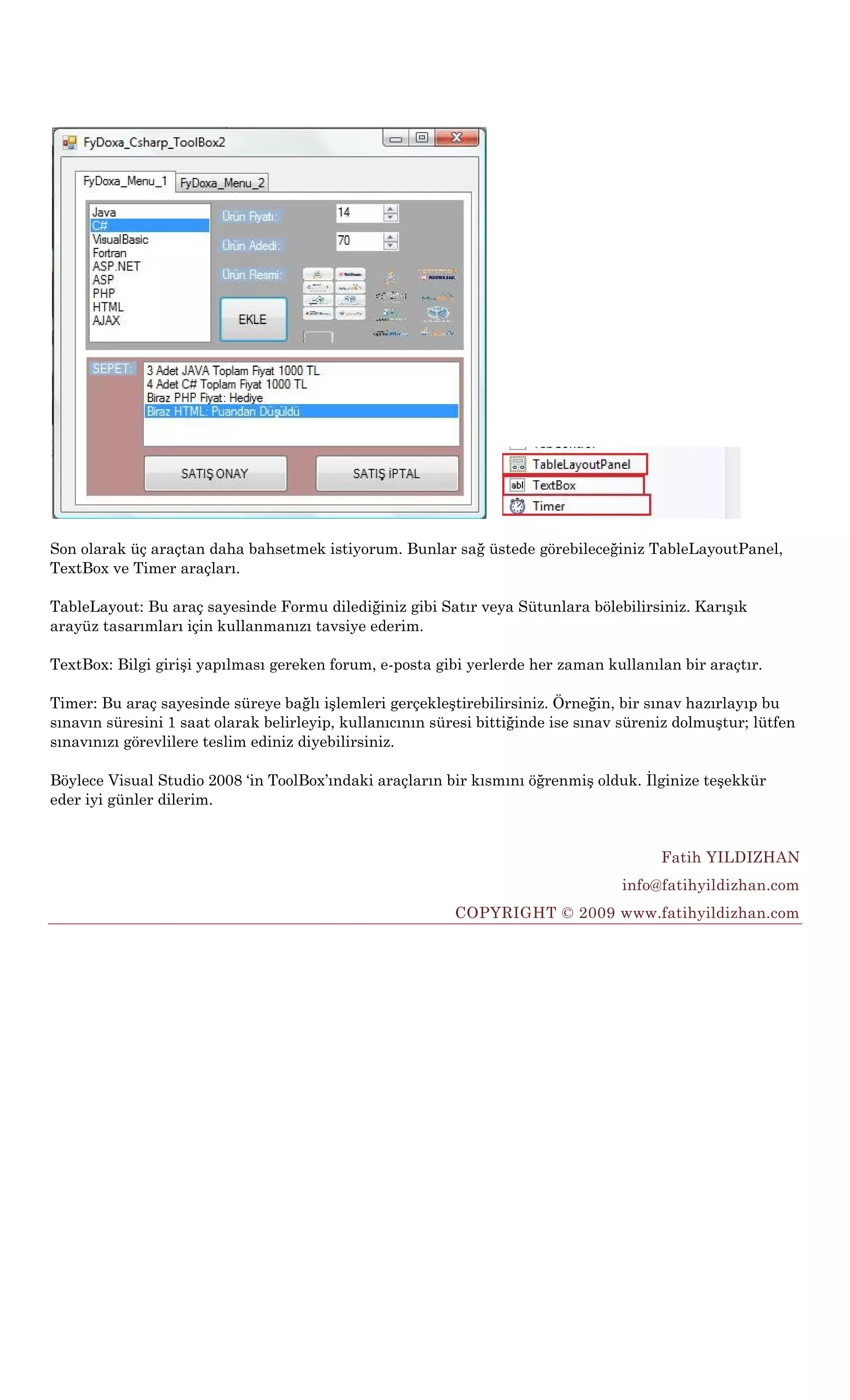 Son olarak üç araçtan daha bahsetmek istiyorum. Bunlar sağ üstede görebileceğiniz TableLayoutPanel,
TextBox ve Timer araçları.

TableLayout: Bu araç sayesinde Formu dilediğiniz gibi Satır veya Sütunlara bölebilirsiniz. Karışık
arayüz tasarımları için kullanmanızı tavsiye ederim.

TextBox: Bilgi girişi yapılması gereken forum, e-posta gibi yerlerde her zaman kullanılan bir araçtır.

Timer: Bu araç sayesinde süreye bağlı işlemleri gerçekleştirebilirsiniz. Örneğin, bir sınav hazırlayıp bu
sınavın süresini 1 saat olarak belirleyip, kullanıcının süresi bittiğinde ise sınav süreniz dolmuştur; lütfen
sınavınızı görevlilere teslim ediniz diyebilirsiniz.

Böylece Visual Studio 2008 „in ToolBox‟ındaki araçların bir kısmını öğrenmiş olduk. İlginize teşekkür
eder iyi günler dilerim.


                                                                                         Fatih YILDIZHAN
                                                                                   info@fatihyildizhan.com
                                                           COPYRIGHT © 2009 www.fatihyildizhan.com
 
