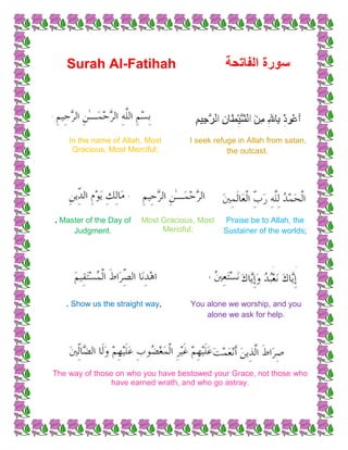 Surah Al-Fatihah




    In the name of Allah, Most       I seek refuge in Allah from satan,
     Gracious, Most Merciful;                   the outcast.




. Master of the Day of   Most Gracious, Most   Praise be to Allah, the
     Judgment.                Merciful;        Sustainer of the worlds;




   . Show us the straight way,       You alone we worship, and you
                                         alone we ask for help.




The way of those on who you have bestowed your Grace, not those who
                have earned wrath, and who go astray.
 